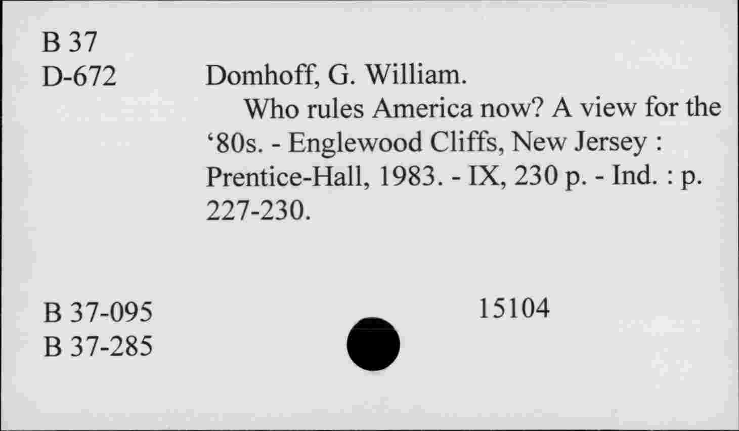 ﻿B 37 D-672	Domhoff, G. William. Who rules America now? A view for the ‘80s. - Englewood Cliffs, New Jersey : Prentice-Hall, 1983. - IX, 230 p. - Ind. : p. 227-230.
B 37-095 B 37-285	15104